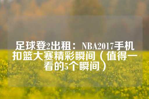 足球登2出租：NBA2017手机扣篮大赛精彩瞬间（值得一看的5个瞬间）