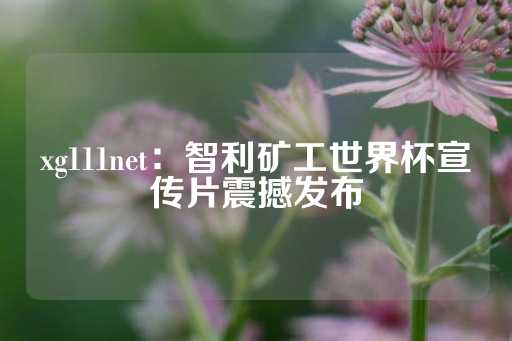 xg111net：智利矿工世界杯宣传片震撼发布