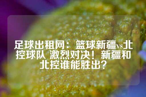 足球出租网：篮球新疆vs北控球队 激烈对决！新疆和北控谁能胜出？