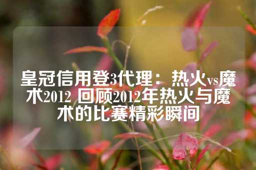 皇冠信用登3代理：热火vs魔术2012 回顾2012年热火与魔术的比赛精彩瞬间