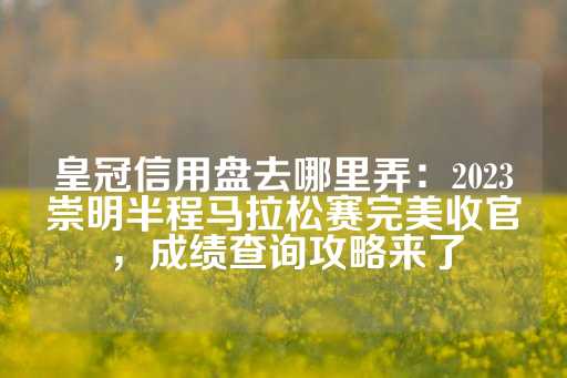 皇冠信用盘去哪里弄：2023崇明半程马拉松赛完美收官，成绩查询攻略来了