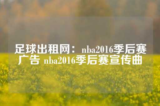 足球出租网：nba2016季后赛广告 nba2016季后赛宣传曲-第1张图片-皇冠信用盘出租