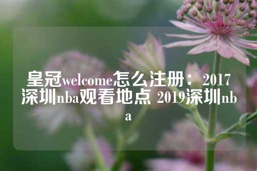 皇冠welcome怎么注册：2017深圳nba观看地点 2019深圳nba-第1张图片-皇冠信用盘出租