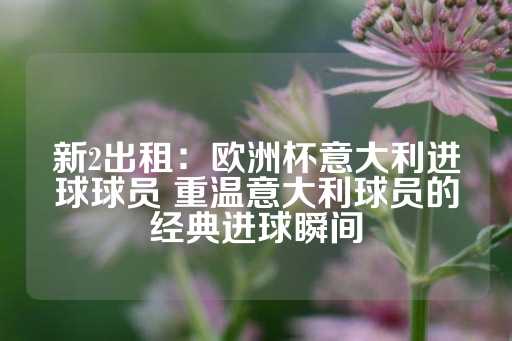 新2出租：欧洲杯意大利进球球员 重温意大利球员的经典进球瞬间-第1张图片-皇冠信用盘出租