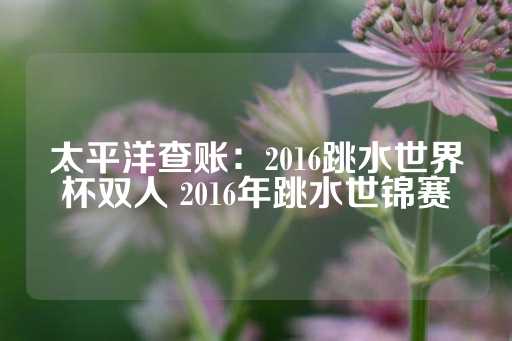 太平洋查账：2016跳水世界杯双人 2016年跳水世锦赛