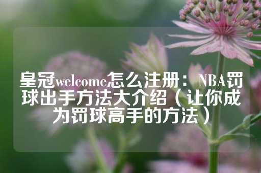 皇冠welcome怎么注册：NBA罚球出手方法大介绍（让你成为罚球高手的方法）