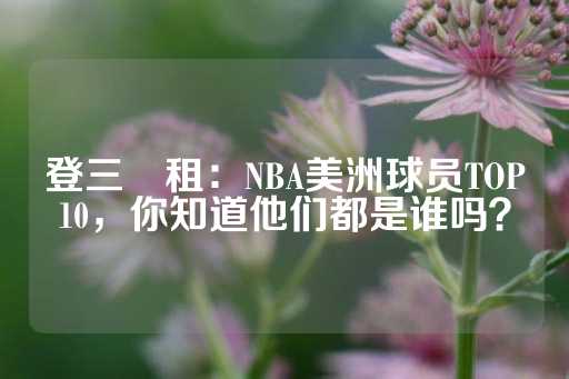 登三岀租：NBA美洲球员TOP10，你知道他们都是谁吗？-第1张图片-皇冠信用盘出租