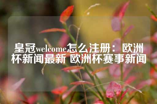 皇冠welcome怎么注册：欧洲杯新闻最新 欧洲杯赛事新闻-第1张图片-皇冠信用盘出租