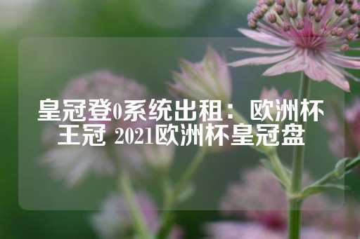 皇冠登0系统出租：欧洲杯王冠 2021欧洲杯皇冠盘