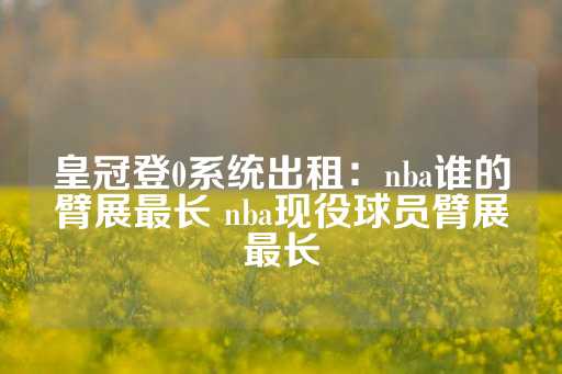 皇冠登0系统出租：nba谁的臂展最长 nba现役球员臂展最长-第1张图片-皇冠信用盘出租