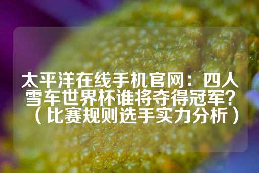 太平洋在线手机官网：四人雪车世界杯谁将夺得冠军？（比赛规则选手实力分析）