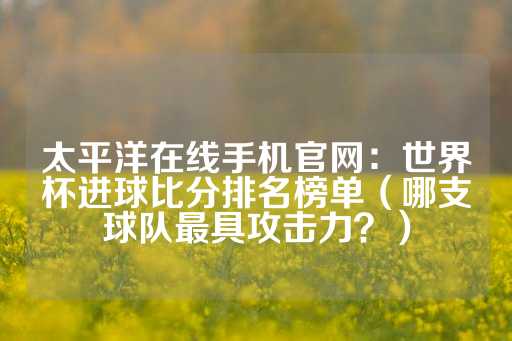 太平洋在线手机官网：世界杯进球比分排名榜单（哪支球队最具攻击力？）