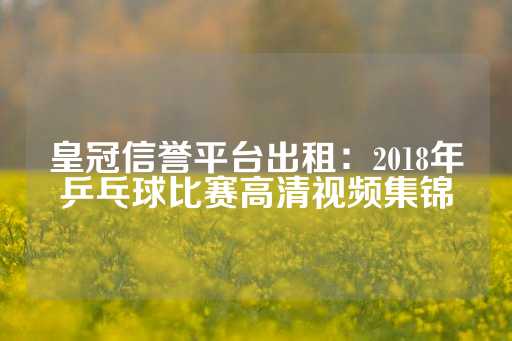 皇冠信誉平台出租：2018年乒乓球比赛高清视频集锦-第1张图片-皇冠信用盘出租