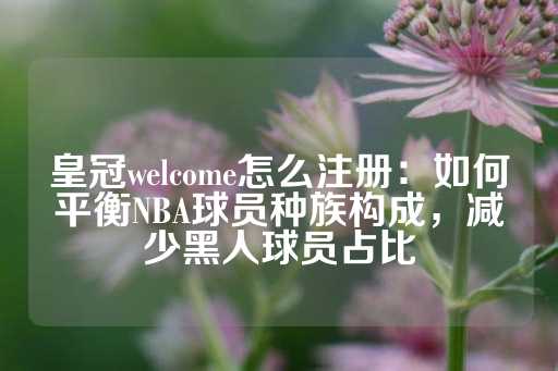 皇冠welcome怎么注册：如何平衡NBA球员种族构成，减少黑人球员占比-第1张图片-皇冠信用盘出租