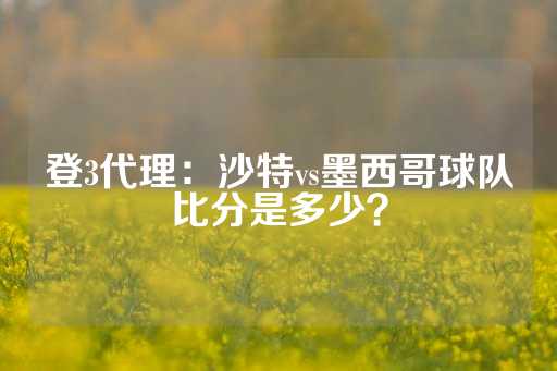 登3代理：沙特vs墨西哥球队比分是多少？