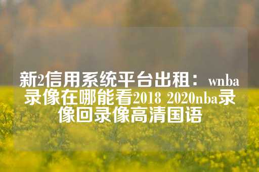 新2信用系统平台出租：wnba录像在哪能看2018 2020nba录像回录像高清国语