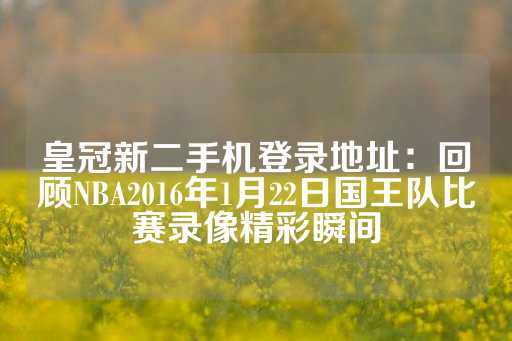 皇冠新二手机登录地址：回顾NBA2016年1月22日国王队比赛录像精彩瞬间-第1张图片-皇冠信用盘出租