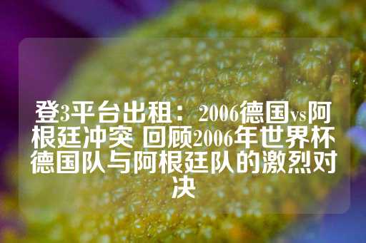 登3平台出租：2006德国vs阿根廷冲突 回顾2006年世界杯德国队与阿根廷队的激烈对决