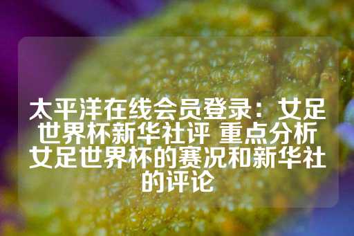 太平洋在线会员登录：女足世界杯新华社评 重点分析女足世界杯的赛况和新华社的评论