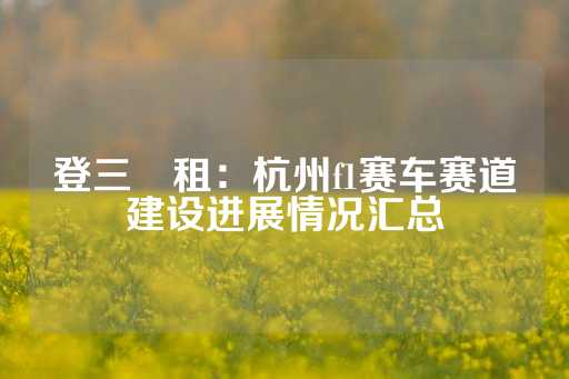 登三岀租：杭州f1赛车赛道建设进展情况汇总-第1张图片-皇冠信用盘出租