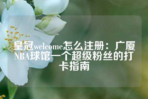 皇冠welcome怎么注册：广厦NBA球馆一个超级粉丝的打卡指南-第1张图片-皇冠信用盘出租