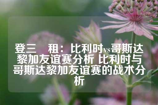 登三岀租：比利时vs哥斯达黎加友谊赛分析 比利时与哥斯达黎加友谊赛的战术分析-第1张图片-皇冠信用盘出租