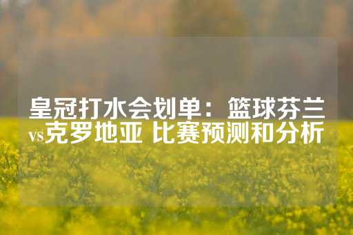 皇冠打水会划单：篮球芬兰vs克罗地亚 比赛预测和分析