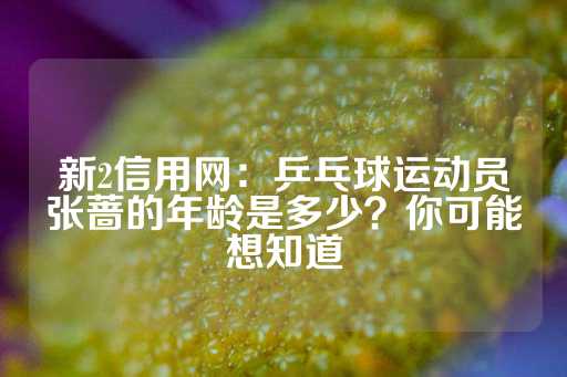 新2信用网：乒乓球运动员张蔷的年龄是多少？你可能想知道-第1张图片-皇冠信用盘出租