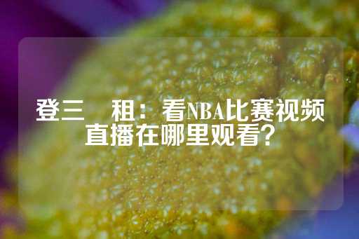 登三岀租：看NBA比赛视频直播在哪里观看？