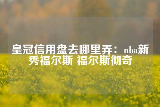 皇冠信用盘去哪里弄：nba新秀福尔斯 福尔斯彻奇-第1张图片-皇冠信用盘出租