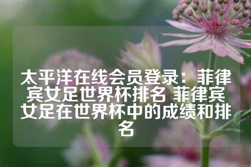 太平洋在线会员登录：菲律宾女足世界杯排名 菲律宾女足在世界杯中的成绩和排名