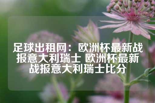 足球出租网：欧洲杯最新战报意大利瑞士 欧洲杯最新战报意大利瑞士比分