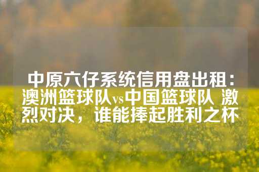 中原六仔系统信用盘出租：澳洲篮球队vs中国篮球队 激烈对决，谁能捧起胜利之杯