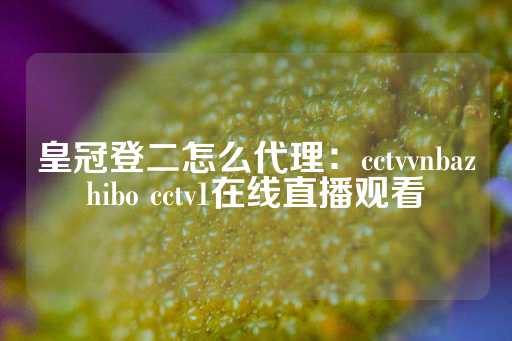 皇冠登二怎么代理：cctvvnbazhibo cctv1在线直播观看