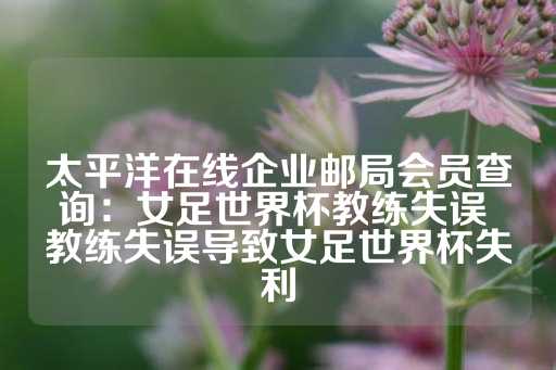 太平洋在线企业邮局会员查询：女足世界杯教练失误 教练失误导致女足世界杯失利