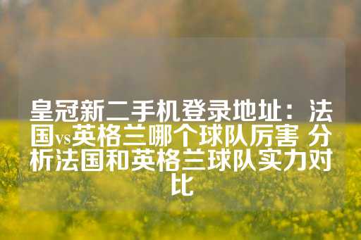 皇冠新二手机登录地址：法国vs英格兰哪个球队厉害 分析法国和英格兰球队实力对比