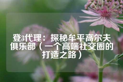 登3代理：探秘牟平高尔夫俱乐部（一个高端社交圈的打造之路）