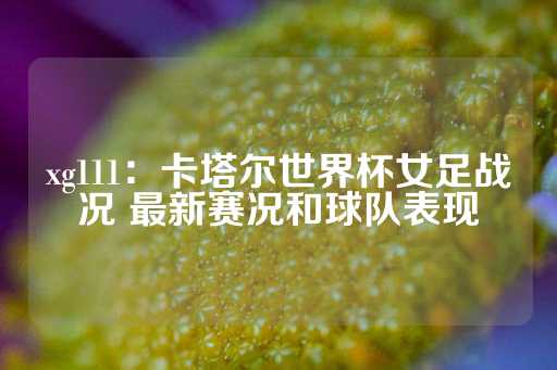 xg111：卡塔尔世界杯女足战况 最新赛况和球队表现