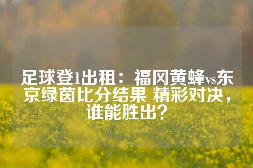 足球登1出租：福冈黄蜂vs东京绿茵比分结果 精彩对决，谁能胜出？-第1张图片-皇冠信用盘出租