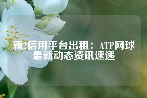 新2信用平台出租：ATP网球最新动态资讯速递-第1张图片-皇冠信用盘出租