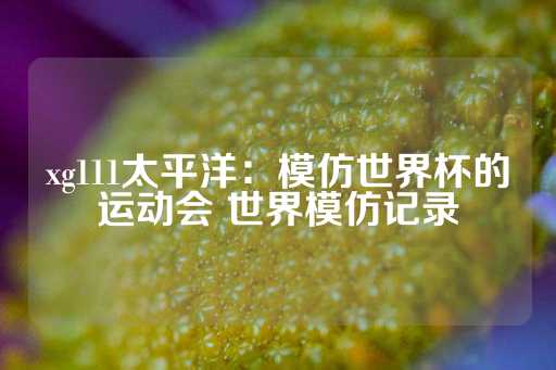 xg111太平洋：模仿世界杯的运动会 世界模仿记录-第1张图片-皇冠信用盘出租