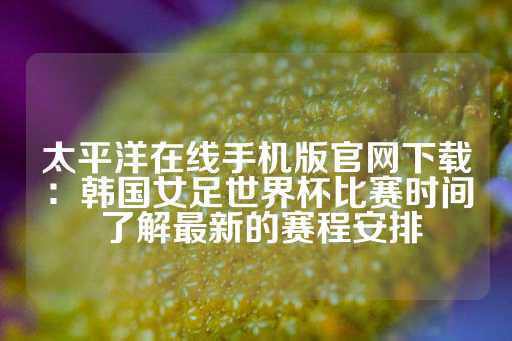 太平洋在线手机版官网下载：韩国女足世界杯比赛时间 了解最新的赛程安排