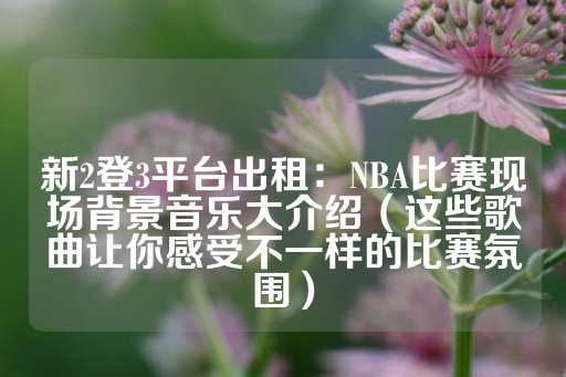 新2登3平台出租：NBA比赛现场背景音乐大介绍（这些歌曲让你感受不一样的比赛氛围）