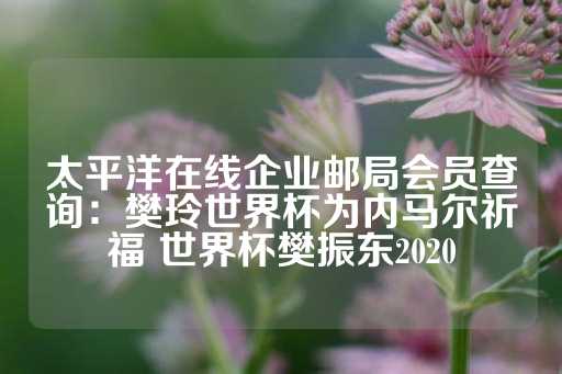 太平洋在线企业邮局会员查询：樊玲世界杯为内马尔祈福 世界杯樊振东2020