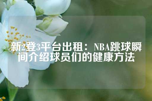 新2登3平台出租：NBA跳球瞬间介绍球员们的健康方法