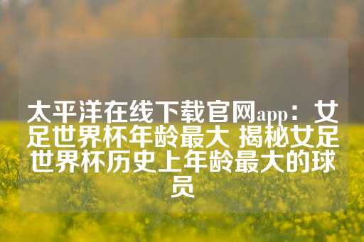 太平洋在线下载官网app：女足世界杯年龄最大 揭秘女足世界杯历史上年龄最大的球员-第1张图片-皇冠信用盘出租