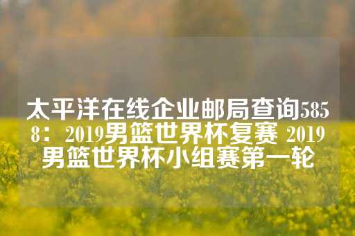 太平洋在线企业邮局查询5858：2019男篮世界杯复赛 2019男篮世界杯小组赛第一轮