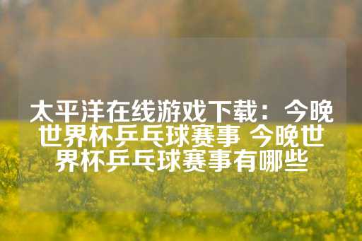 太平洋在线游戏下载：今晚世界杯乒乓球赛事 今晚世界杯乒乓球赛事有哪些