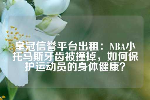 皇冠信誉平台出租：NBA小托马斯牙齿被撞掉，如何保护运动员的身体健康？-第1张图片-皇冠信用盘出租