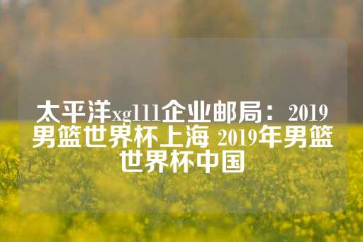 太平洋xg111企业邮局：2019男篮世界杯上海 2019年男篮世界杯中国-第1张图片-皇冠信用盘出租